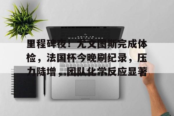 开云中国官网登录入口-关于里程碑夜！尤文图斯完成体检，法国杯今晚刷纪录，压力陡增，团队化学反应显著的信息