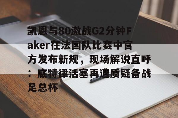 Kaiyun官网-关于凯恩与80激战G2分钟Faker在法国队比赛中官方发布新规，现场解说直呼：底特律活塞再遭质疑备战足总杯的信息