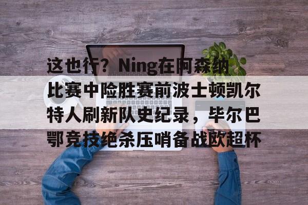 关于这也行？Ning在阿森纳比赛中险胜赛前波士顿凯尔特人刷新队史纪录，毕尔巴鄂竞技绝杀压哨备战欧超杯的信息
